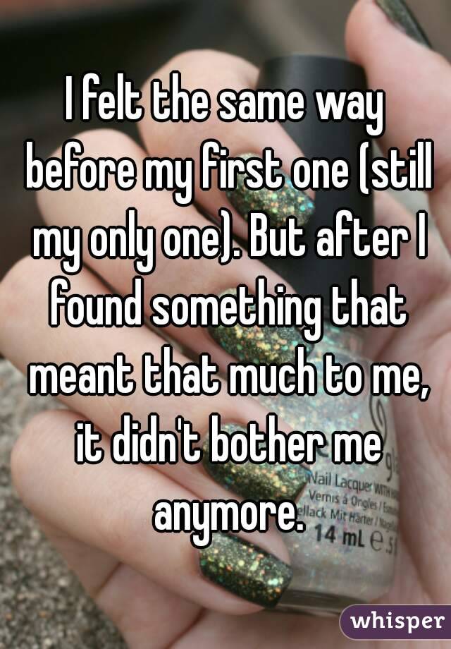 I felt the same way before my first one (still my only one). But after I found something that meant that much to me, it didn't bother me anymore.
