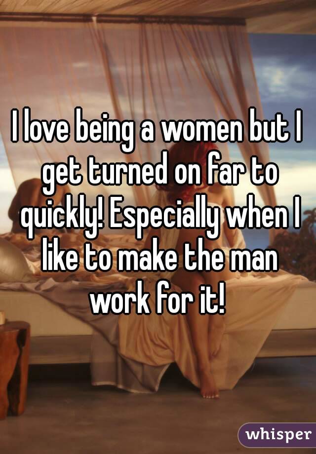 I love being a women but I get turned on far to quickly! Especially when I like to make the man work for it! 