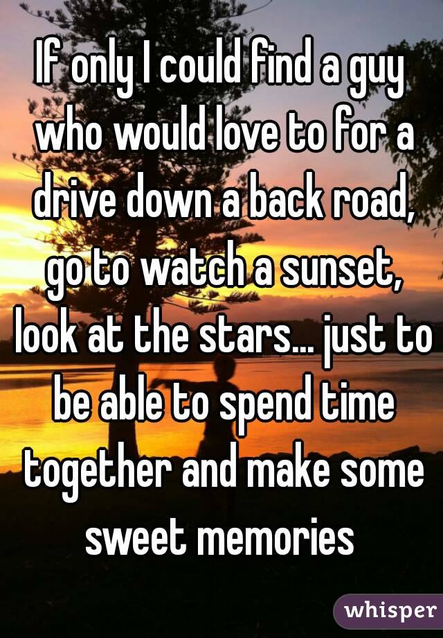 If only I could find a guy who would love to for a drive down a back road, go to watch a sunset, look at the stars... just to be able to spend time together and make some sweet memories 