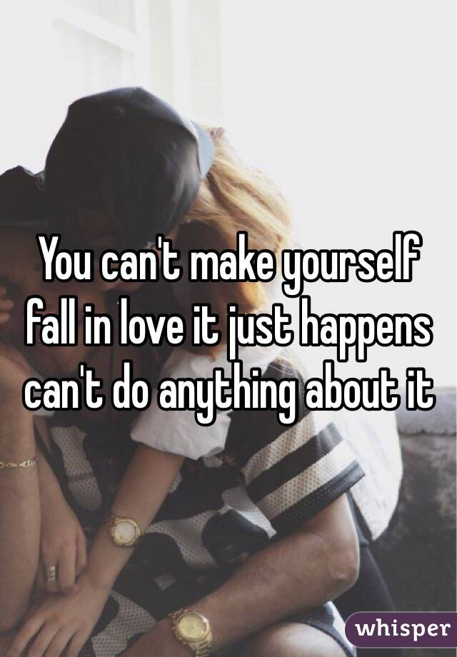 You can't make yourself fall in love it just happens can't do anything about it 