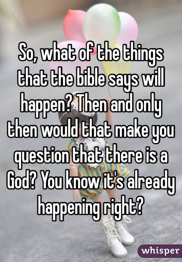 So, what of the things that the bible says will happen? Then and only then would that make you question that there is a God? You know it's already happening right?