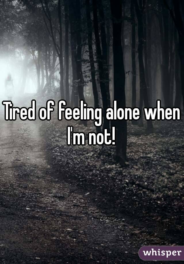 Tired of feeling alone when I'm not! 