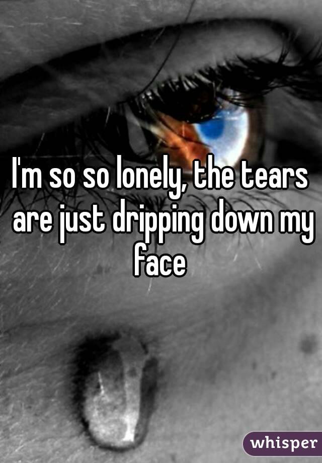 I'm so so lonely, the tears are just dripping down my face 