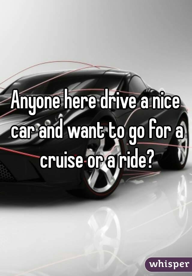 Anyone here drive a nice car and want to go for a cruise or a ride?