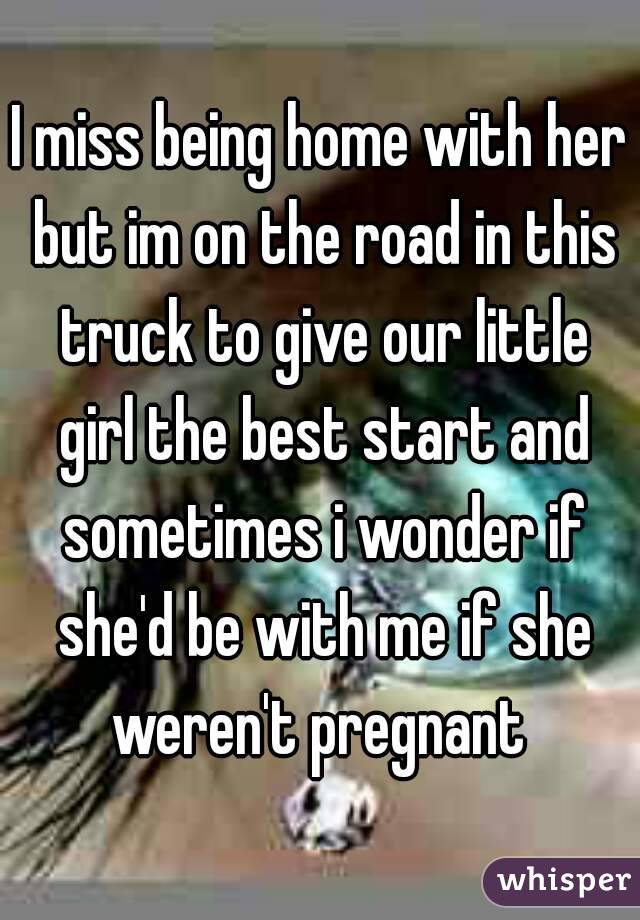 I miss being home with her but im on the road in this truck to give our little girl the best start and sometimes i wonder if she'd be with me if she weren't pregnant 