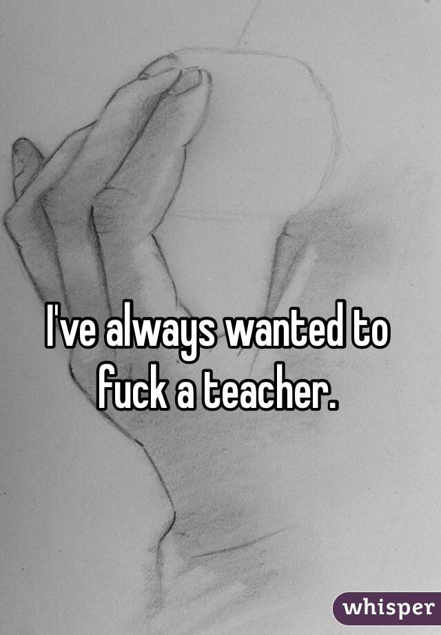 I've always wanted to fuck a teacher.
