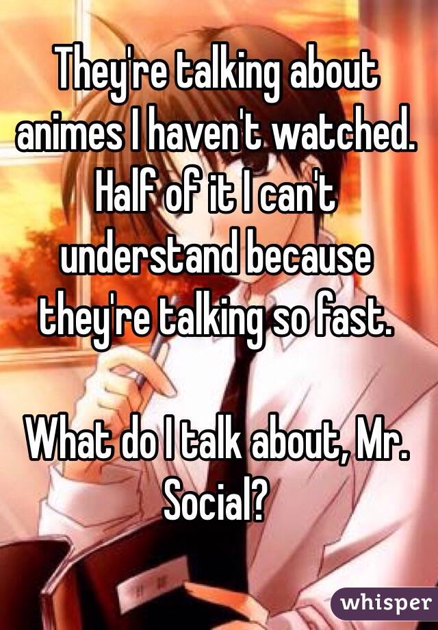 They're talking about animes I haven't watched. Half of it I can't understand because they're talking so fast. 

What do I talk about, Mr. Social?