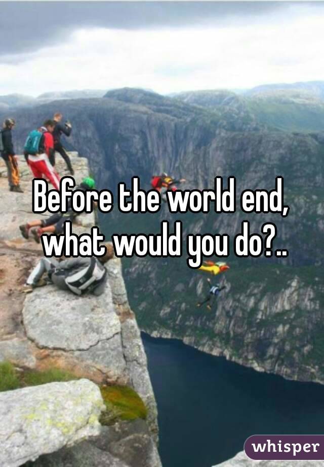 Before the world end, what would you do?..