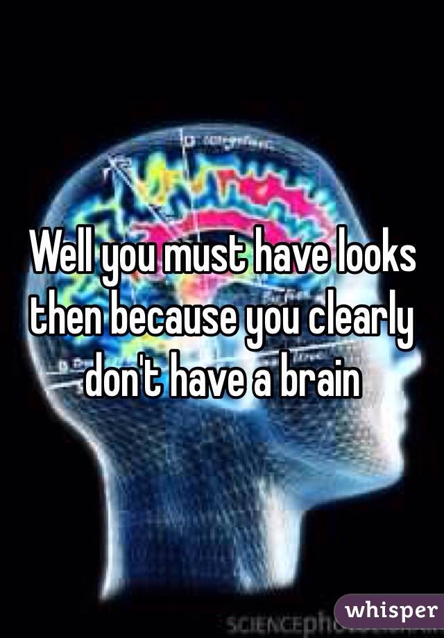 Well you must have looks then because you clearly don't have a brain