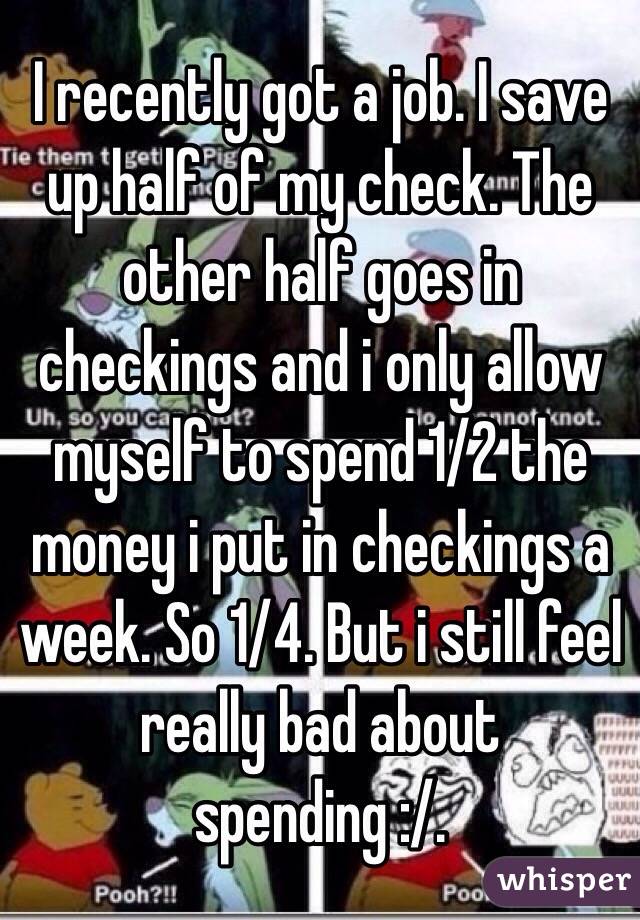 I recently got a job. I save up half of my check. The other half goes in checkings and i only allow myself to spend 1/2 the money i put in checkings a week. So 1/4. But i still feel really bad about spending :/. 