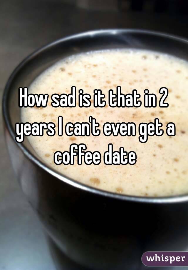 How sad is it that in 2 years I can't even get a coffee date