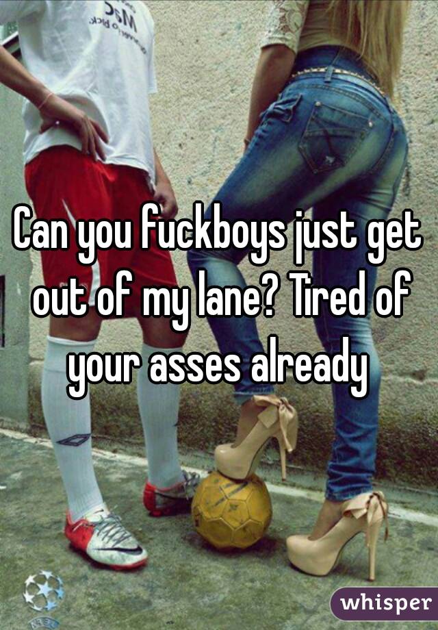 Can you fuckboys just get out of my lane? Tired of your asses already 