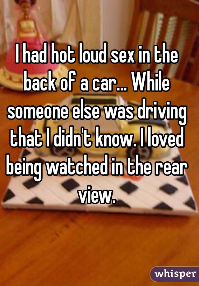 I had hot loud sex in the back of a car... While someone else was driving that I didn't know. I loved being watched in the rear view.