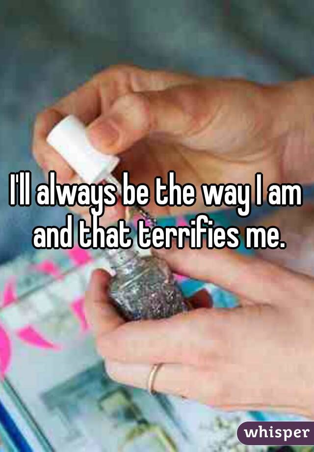 I'll always be the way I am and that terrifies me.