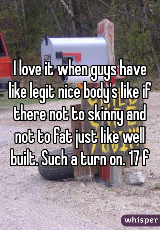 I love it when guys have like legit nice body's like if there not to skinny and not to fat just like well built. Such a turn on. 17 f