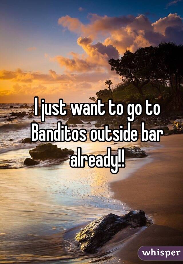I just want to go to Banditos outside bar already!!
