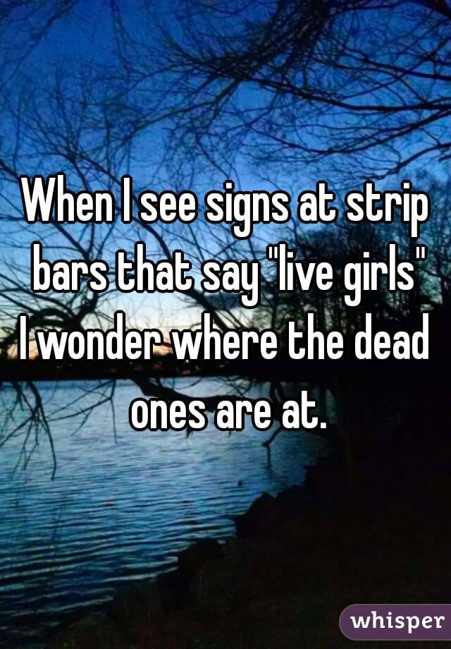 When I see signs at strip bars that say "live girls"
I wonder where the dead ones are at.