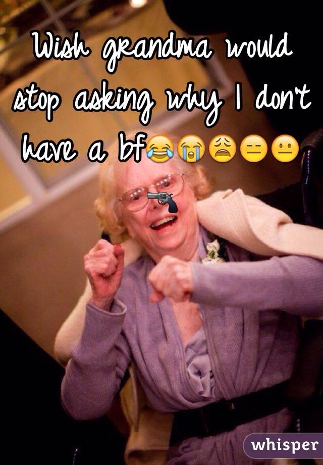 Wish grandma would stop asking why I don't have a bf😂😭😩😑😐🔫