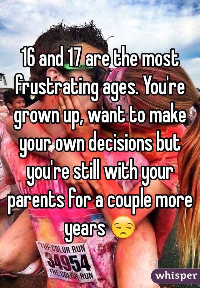 16 and 17 are the most frustrating ages. You're grown up, want to make your own decisions but you're still with your parents for a couple more years 😒