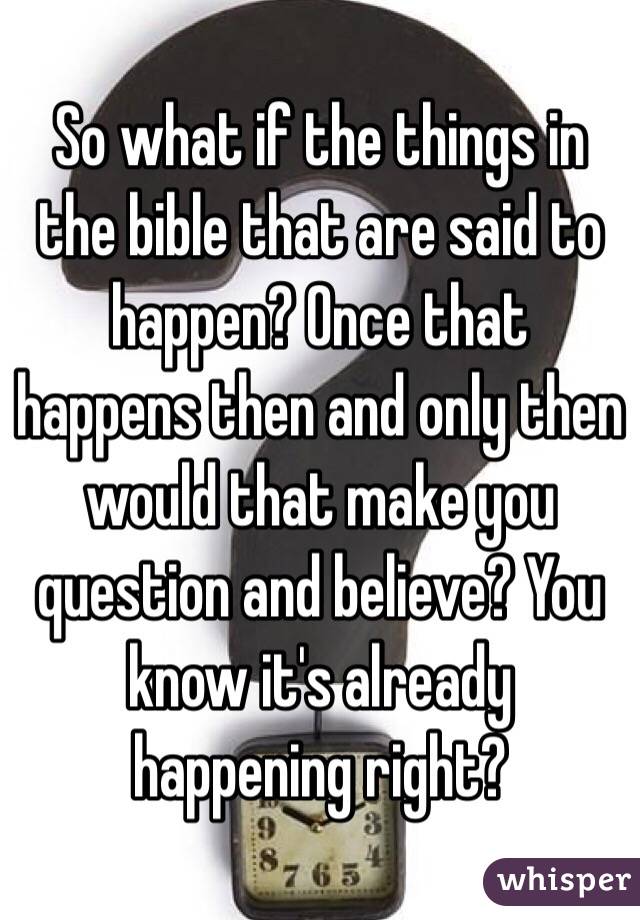 So what if the things in the bible that are said to happen? Once that happens then and only then would that make you question and believe? You know it's already happening right?