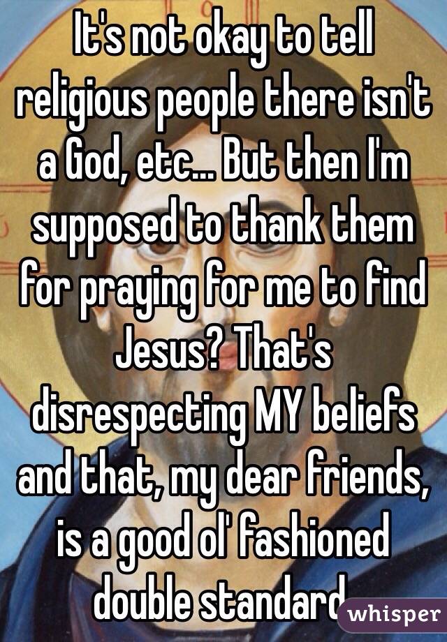 It's not okay to tell religious people there isn't a God, etc... But then I'm supposed to thank them for praying for me to find Jesus? That's disrespecting MY beliefs and that, my dear friends, is a good ol' fashioned double standard. 