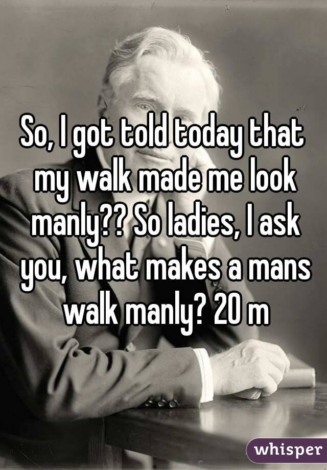 So, I got told today that my walk made me look manly?? So ladies, I ask you, what makes a mans walk manly? 20 m