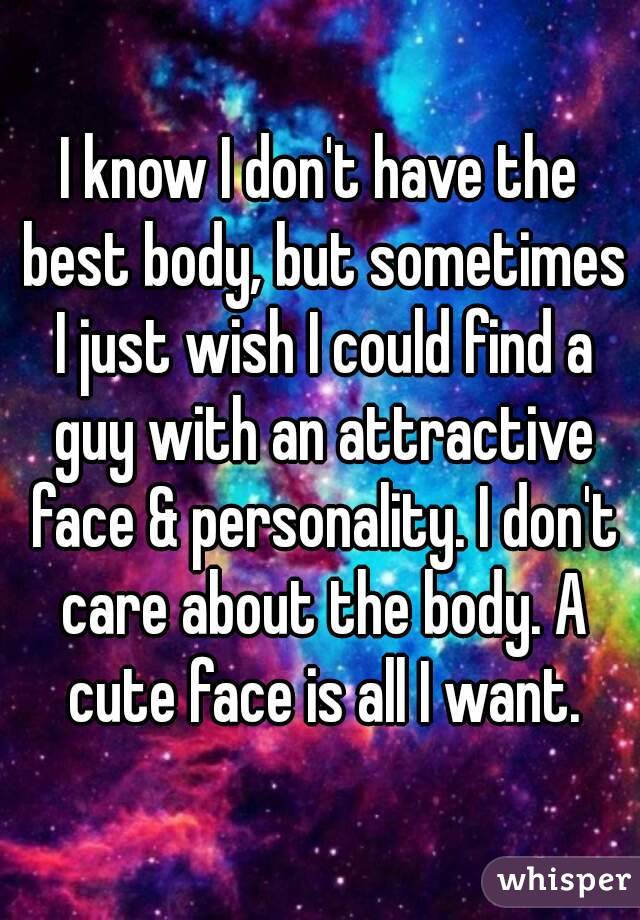 I know I don't have the best body, but sometimes I just wish I could find a guy with an attractive face & personality. I don't care about the body. A cute face is all I want.