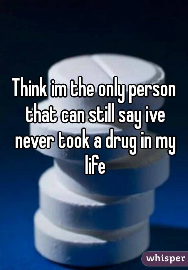 Think im the only person that can still say ive never took a drug in my life