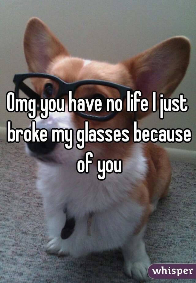 Omg you have no life I just broke my glasses because of you