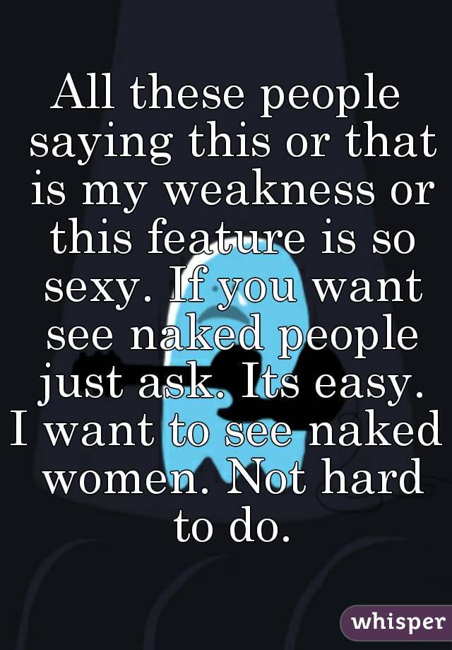 All these people saying this or that is my weakness or this feature is so sexy. If you want see naked people just ask. Its easy.
I want to see naked women. Not hard to do.