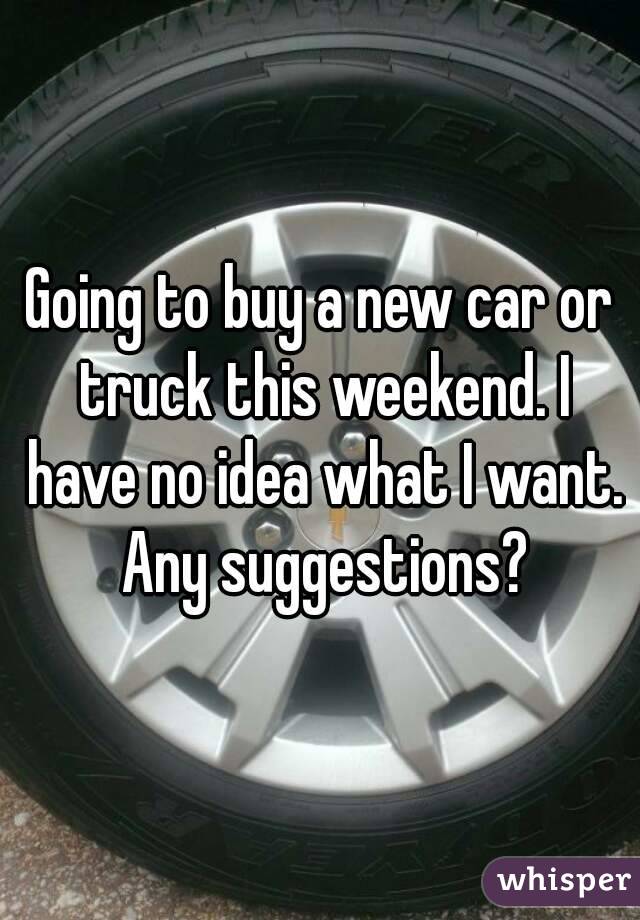 Going to buy a new car or truck this weekend. I have no idea what I want. Any suggestions?

