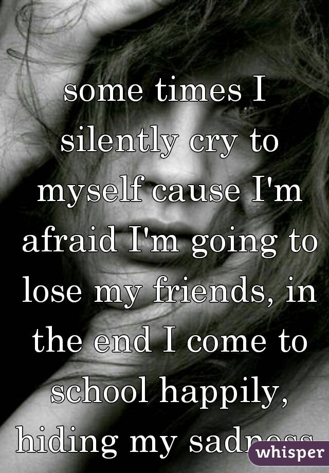 some times I silently cry to myself cause I'm afraid I'm going to lose my friends, in the end I come to school happily, hiding my sadness 