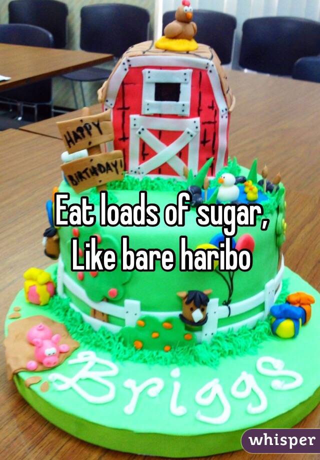Eat loads of sugar,
Like bare haribo 