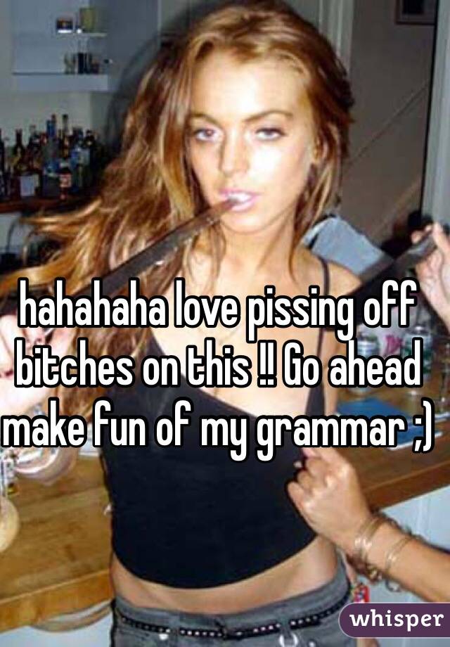 hahahaha love pissing off bitches on this !! Go ahead make fun of my grammar ;) 