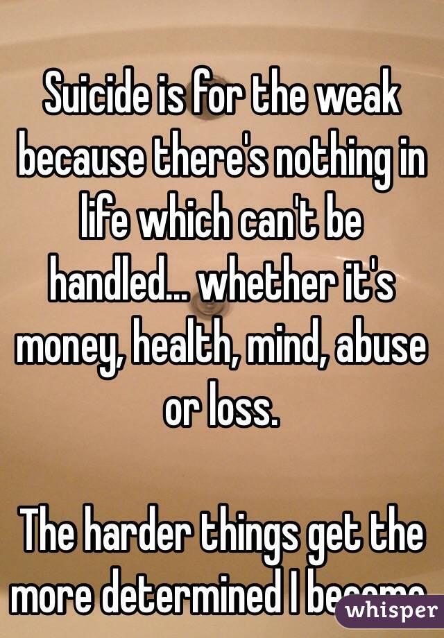 Suicide is for the weak because there's nothing in life which can't be handled... whether it's money, health, mind, abuse or loss.

The harder things get the more determined I become.
