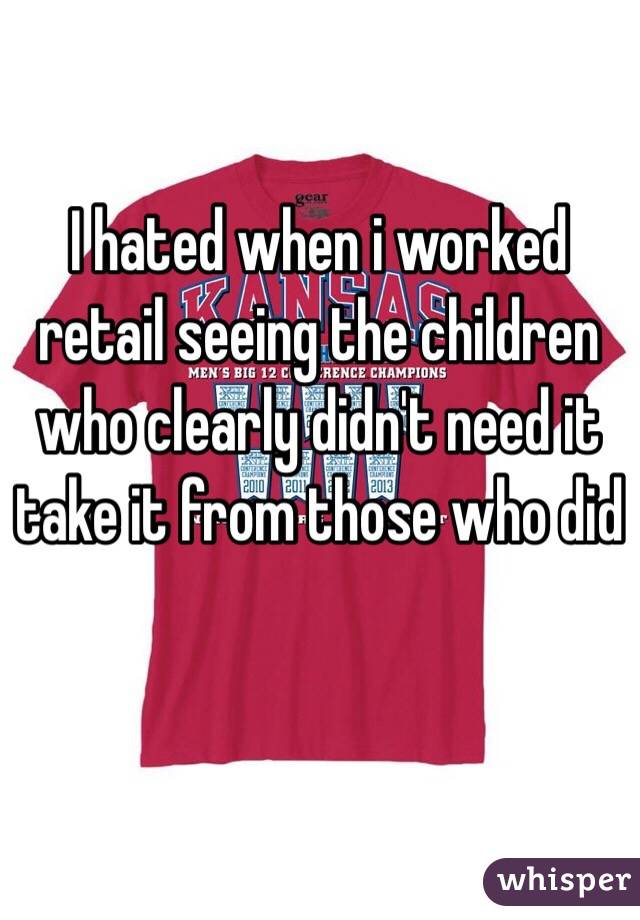 I hated when i worked retail seeing the children who clearly didn't need it take it from those who did