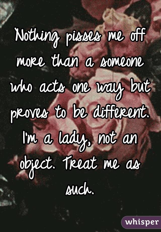 Nothing pisses me off more than a someone who acts one way but proves to be different. I'm a lady, not an object. Treat me as such. 