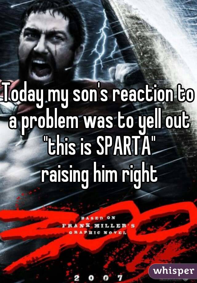 Today my son's reaction to a problem was to yell out "this is SPARTA"
 raising him right