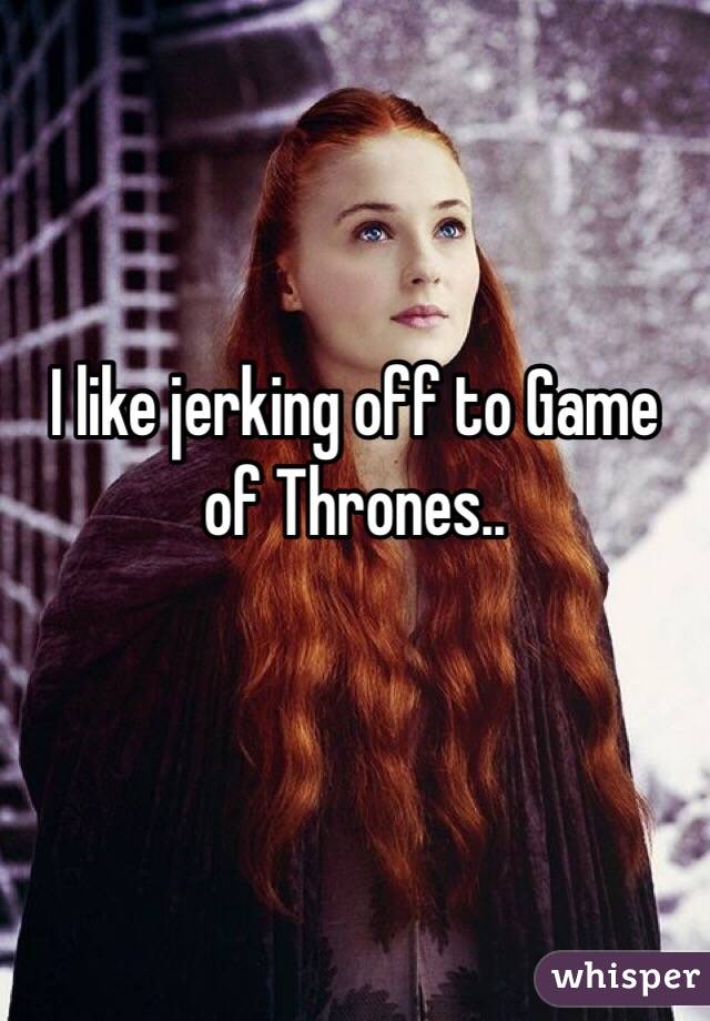 I like jerking off to Game of Thrones..