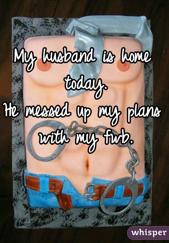 My husband is home today.
He messed up my plans with my fwb.