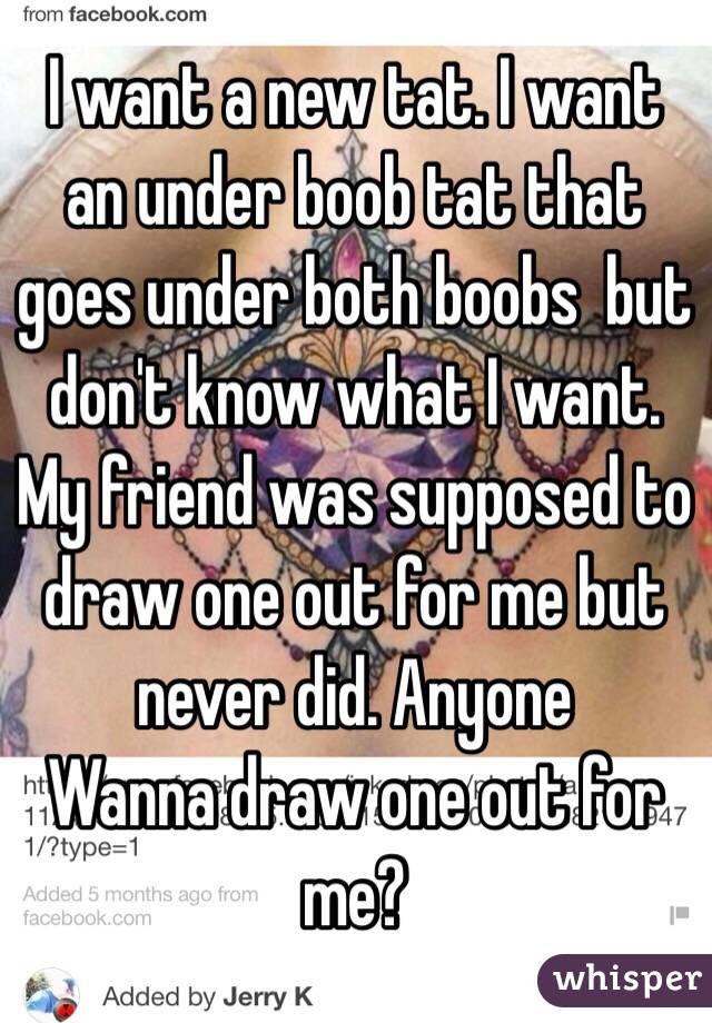 I want a new tat. I want an under boob tat that goes under both boobs  but don't know what I want. My friend was supposed to draw one out for me but never did. Anyone 
Wanna draw one out for me? 