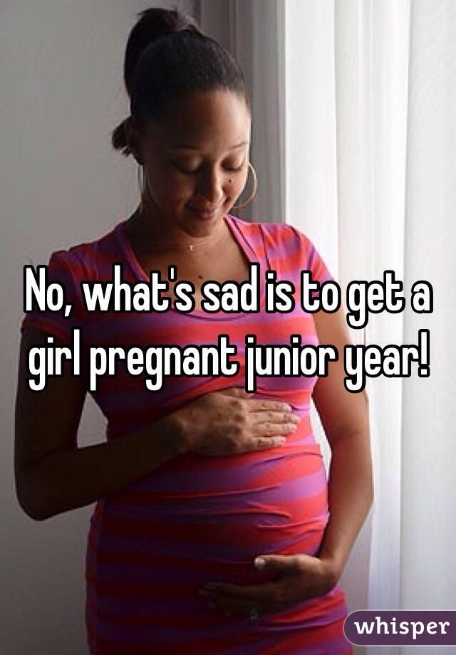 No, what's sad is to get a girl pregnant junior year!