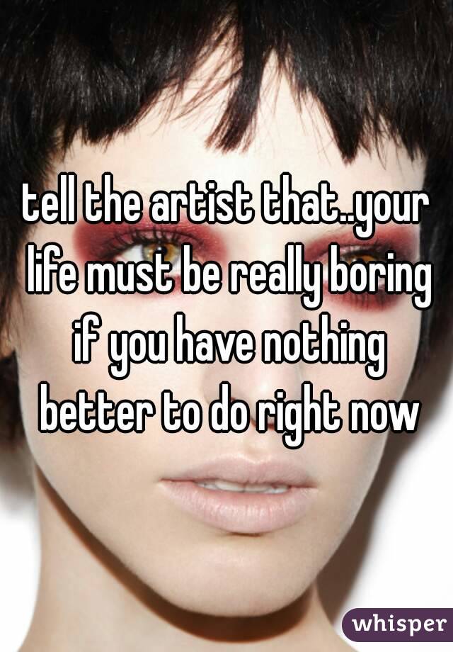 tell the artist that..your life must be really boring if you have nothing better to do right now