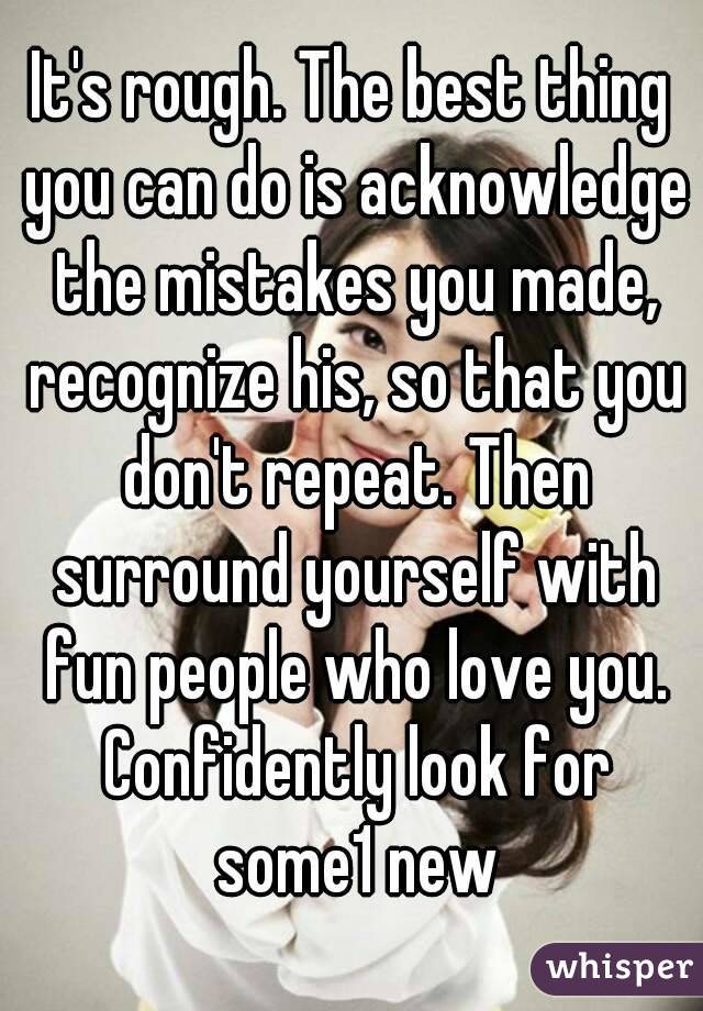 It's rough. The best thing you can do is acknowledge the mistakes you made, recognize his, so that you don't repeat. Then surround yourself with fun people who love you. Confidently look for some1 new