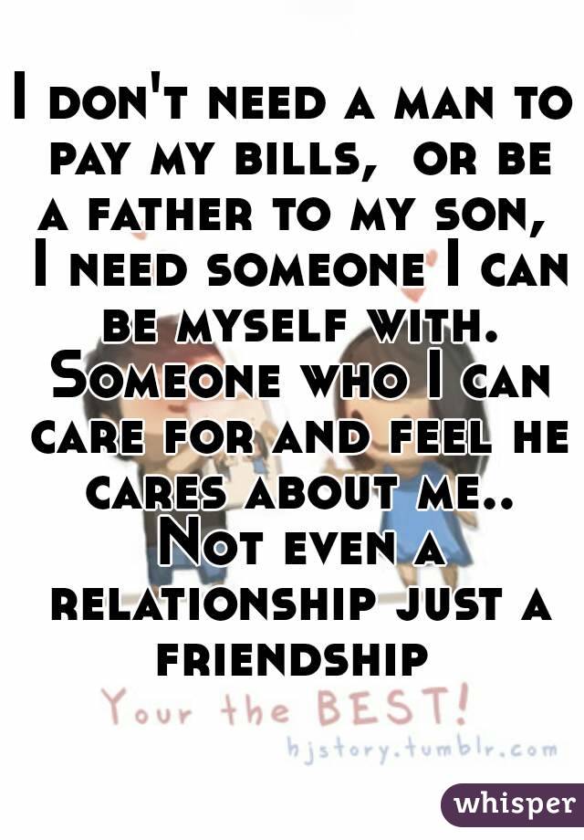 I don't need a man to pay my bills,  or be a father to my son,  I need someone I can be myself with. Someone who I can care for and feel he cares about me.. Not even a relationship just a friendship 
