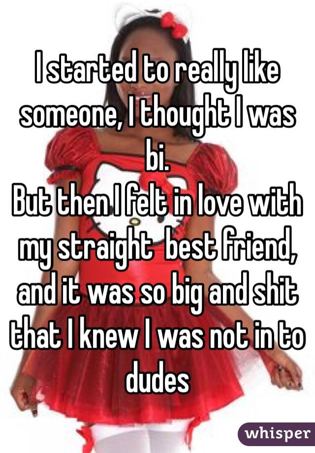 I started to really like someone, I thought I was bi.
But then I felt in love with my straight  best friend, and it was so big and shit that I knew I was not in to dudes