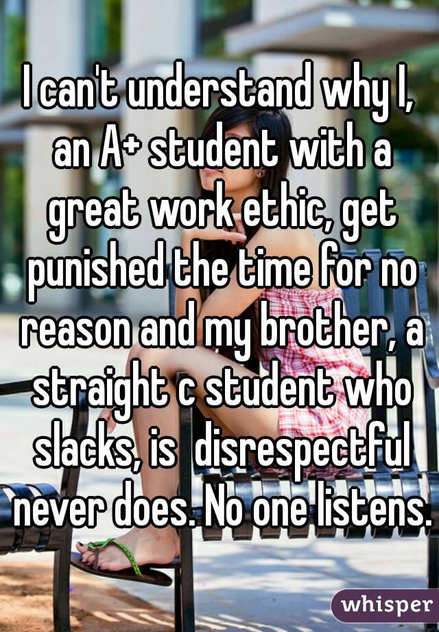I can't understand why I, an A+ student with a great work ethic, get punished the time for no reason and my brother, a straight c student who slacks, is  disrespectful never does. No one listens.