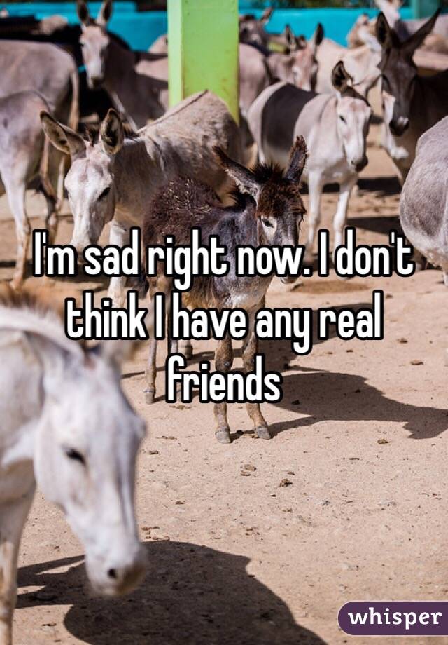 I'm sad right now. I don't think I have any real friends 