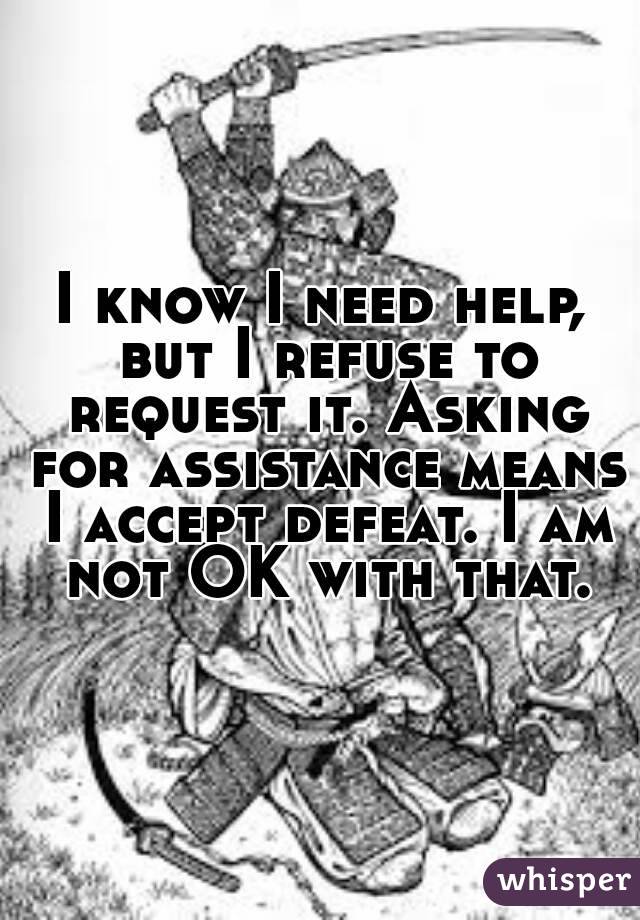 I know I need help, but I refuse to request it. Asking for assistance means I accept defeat. I am not OK with that.