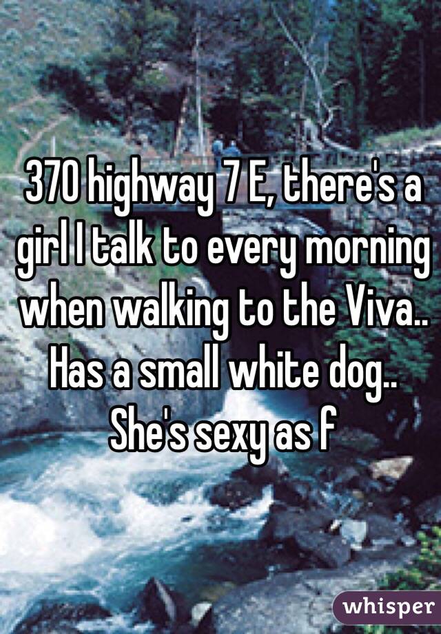 370 highway 7 E, there's a girl I talk to every morning when walking to the Viva.. Has a small white dog.. She's sexy as f